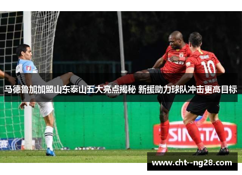 马德鲁加加盟山东泰山五大亮点揭秘 新援助力球队冲击更高目标
