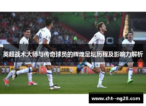 英超战术大师与传奇球员的辉煌足坛历程及影响力解析