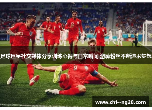足球巨星社交媒体分享训练心得与日常瞬间 激励粉丝不断追求梦想