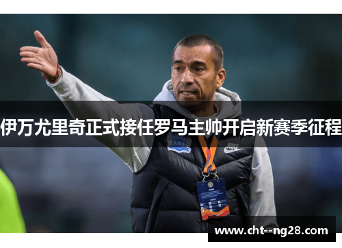 伊万尤里奇正式接任罗马主帅开启新赛季征程