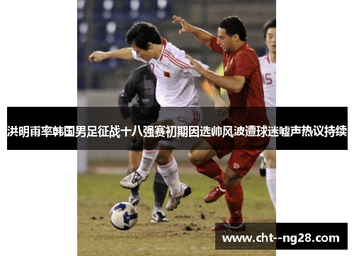 洪明甫率韩国男足征战十八强赛初期因选帅风波遭球迷嘘声热议持续