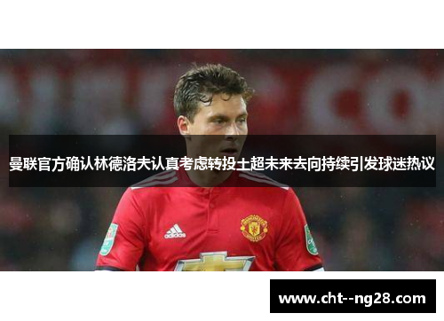 曼联官方确认林德洛夫认真考虑转投土超未来去向持续引发球迷热议